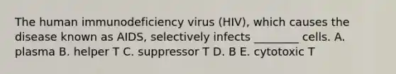 The human immunodeficiency virus (HIV), which causes the disease known as AIDS, selectively infects ________ cells. A. plasma B. helper T C. suppressor T D. B E. cytotoxic T