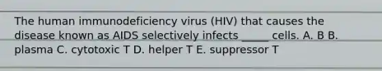 The human immunodeficiency virus (HIV) that causes the disease known as AIDS selectively infects _____ cells. A. B B. plasma C. cytotoxic T D. helper T E. suppressor T