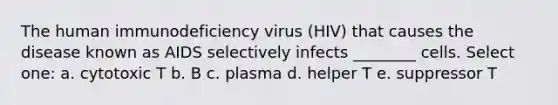 The human immunodeficiency virus (HIV) that causes the disease known as AIDS selectively infects ________ cells. Select one: a. cytotoxic T b. B c. plasma d. helper T e. suppressor T