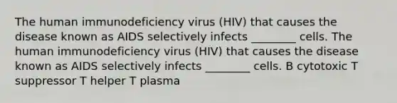 The human immunodeficiency virus (HIV) that causes the disease known as AIDS selectively infects ________ cells. The human immunodeficiency virus (HIV) that causes the disease known as AIDS selectively infects ________ cells. B cytotoxic T suppressor T helper T plasma