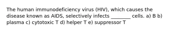 The human immunodeficiency virus (HIV), which causes the disease known as AIDS, selectively infects ________ cells. a) B b) plasma c) cytotoxic T d) helper T e) suppressor T