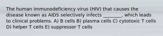 The human immunodeficiency virus (HIV) that causes the disease known as AIDS selectively infects ________, which leads to clinical problems. A) B cells B) plasma cells C) cytotoxic T cells D) helper T cells E) suppressor T cells