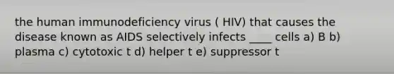 the human immunodeficiency virus ( HIV) that causes the disease known as AIDS selectively infects ____ cells a) B b) plasma c) cytotoxic t d) helper t e) suppressor t