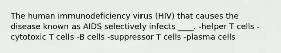 The human immunodeficiency virus (HIV) that causes the disease known as AIDS selectively infects ____. -helper T cells -cytotoxic T cells -B cells -suppressor T cells -plasma cells