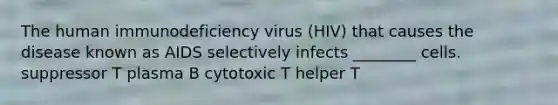 The human immunodeficiency virus (HIV) that causes the disease known as AIDS selectively infects ________ cells. suppressor T plasma B cytotoxic T helper T