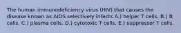 The human immunodeficiency virus (HIV) that causes the disease known as AIDS selectively infects A.) helper T cells. B.) B cells. C.) plasma cells. D.) cytotoxic T cells. E.) suppressor T cells.