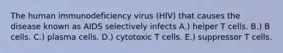 The human immunodeficiency virus (HIV) that causes the disease known as AIDS selectively infects A.) helper T cells. B.) B cells. C.) plasma cells. D.) cytotoxic T cells. E.) suppressor T cells.