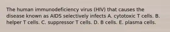 The human immunodeficiency virus (HIV) that causes the disease known as AIDS selectively infects A. cytotoxic T cells. B. helper T cells. C. suppressor T cells. D. B cells. E. plasma cells.