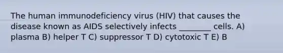 The human immunodeficiency virus (HIV) that causes the disease known as AIDS selectively infects ________ cells. A) plasma B) helper T C) suppressor T D) cytotoxic T E) B