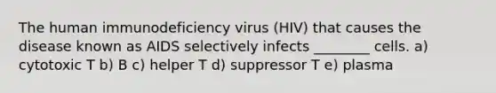 The human immunodeficiency virus (HIV) that causes the disease known as AIDS selectively infects ________ cells. a) cytotoxic T b) B c) helper T d) suppressor T e) plasma