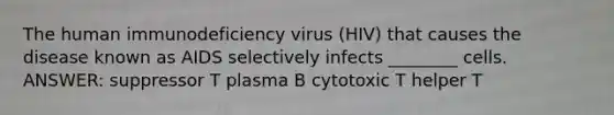 The human immunodeficiency virus (HIV) that causes the disease known as AIDS selectively infects ________ cells. ANSWER: suppressor T plasma B cytotoxic T helper T