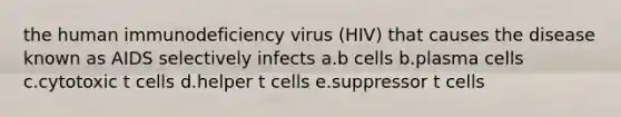 the human immunodeficiency virus (HIV) that causes the disease known as AIDS selectively infects a.b cells b.plasma cells c.cytotoxic t cells d.helper t cells e.suppressor t cells