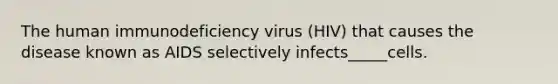 The human immunodeficiency virus (HIV) that causes the disease known as AIDS selectively infects_____cells.