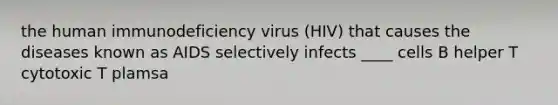 the human immunodeficiency virus (HIV) that causes the diseases known as AIDS selectively infects ____ cells B helper T cytotoxic T plamsa