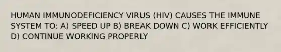 HUMAN IMMUNODEFICIENCY VIRUS (HIV) CAUSES THE IMMUNE SYSTEM TO: A) SPEED UP B) BREAK DOWN C) WORK EFFICIENTLY D) CONTINUE WORKING PROPERLY