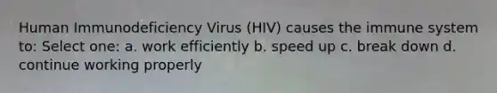 Human Immunodeficiency Virus (HIV) causes the immune system to: Select one: a. work efficiently b. speed up c. break down d. continue working properly