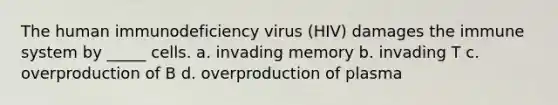 The human immunodeficiency virus (HIV) damages the immune system by _____ cells. a. invading memory b. invading T c. overproduction of B d. overproduction of plasma