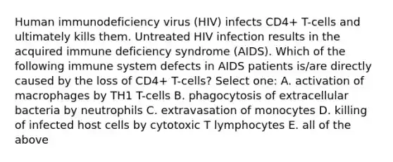 Human immunodeficiency virus (HIV) infects CD4+ T-cells and ultimately kills them. Untreated HIV infection results in the acquired immune deficiency syndrome (AIDS). Which of the following immune system defects in AIDS patients is/are directly caused by the loss of CD4+ T-cells? Select one: A. activation of macrophages by TH1 T-cells B. phagocytosis of extracellular bacteria by neutrophils C. extravasation of monocytes D. killing of infected host cells by cytotoxic T lymphocytes E. all of the above