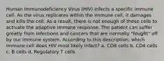 Human Immunodeficiency Virus (HIV) infects a specific immune cell. As the virus replicates within the immune cell, it damages and kills the cell. As a result, there is not enough of these cells to activate the adaptive immune response. The patient can suffer greatly from infections and cancers that are normally "fought" off by our immune system. According to this description, which immune cell does HIV most likely infect? a. CD8 cells b. CD4 cells c. B cells d. Regulatory T cells