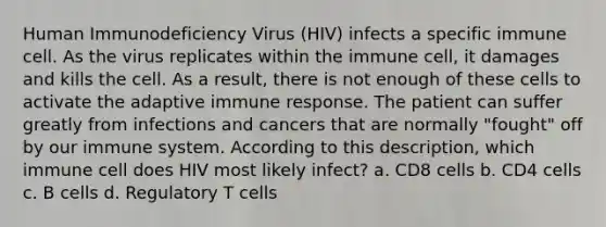 Human Immunodeficiency Virus (HIV) infects a specific immune cell. As the virus replicates within the immune cell, it damages and kills the cell. As a result, there is not enough of these cells to activate the adaptive immune response. The patient can suffer greatly from infections and cancers that are normally "fought" off by our immune system. According to this description, which immune cell does HIV most likely infect? a. CD8 cells b. CD4 cells c. B cells d. Regulatory T cells