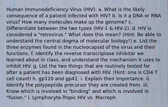 Human Immunodeficiency Virus (HIV): a. What is the likely consequence of a patient infected with HIV? b. Is it a DNA or RNA virus? How many molecules make up the genome? c. Differentiate between the two types (HIV-1 & HIV-2). d. HIV is considered a "retrovirus." What does this mean? (Hint: Be able to understand <a href='https://www.questionai.com/knowledge/kdQj9IhMnX-the-central-dogma-of-molecular-biology' class='anchor-knowledge'>the central dogma of molecular biology</a>!) e. List the three enzymes found in the nucleocapsid of the virus and their functions. f. Identify the reverse transcriptase inhibitor we learned about in class, and understand the mechanism it uses to inhibit HIV. g. List the two things that are routinely tested for after a patient has been diagnosed with HIV. (Hint: one is CD4 T cell count) h. gp120 and gp41: i. Explain their importance. ii. Identify the polypeptide precursor they are created from. iii. Know which is involved in "binding" and which is involved in "fusion." i. Lymphocyte-Tropic HIV vs. Macroph