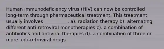 Human immunodeficiency virus (HIV) can now be controlled long-term through pharmaceutical treatment. This treatment usually involves __________. a). radiation therapy b). alternating different anti-retroviral monotherapies c). a combination of antibiotics and antiviral therapies d). a combination of three or more anti-retroviral drugs