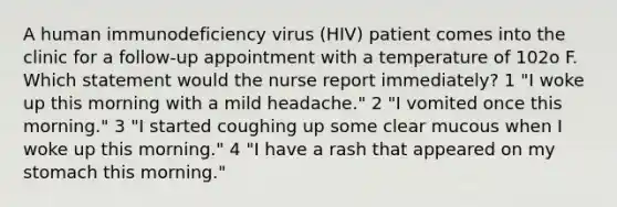 A human immunodeficiency virus (HIV) patient comes into the clinic for a follow-up appointment with a temperature of 102o F. Which statement would the nurse report immediately? 1 "I woke up this morning with a mild headache." 2 "I vomited once this morning." 3 "I started coughing up some clear mucous when I woke up this morning." 4 "I have a rash that appeared on my stomach this morning."