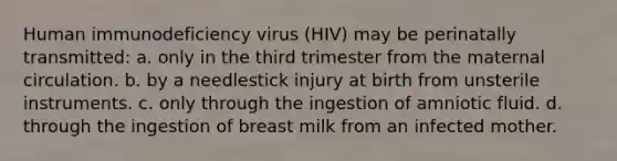 Human immunodeficiency virus (HIV) may be perinatally transmitted: a. only in the third trimester from the maternal circulation. b. by a needlestick injury at birth from unsterile instruments. c. only through the ingestion of amniotic fluid. d. through the ingestion of breast milk from an infected mother.