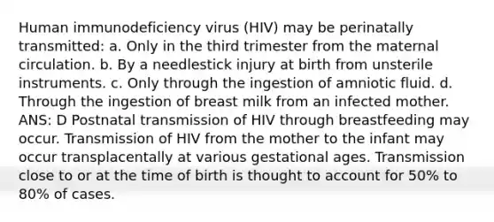 Human immunodeficiency virus (HIV) may be perinatally transmitted: a. Only in the third trimester from the maternal circulation. b. By a needlestick injury at birth from unsterile instruments. c. Only through the ingestion of amniotic fluid. d. Through the ingestion of breast milk from an infected mother. ANS: D Postnatal transmission of HIV through breastfeeding may occur. Transmission of HIV from the mother to the infant may occur transplacentally at various gestational ages. Transmission close to or at the time of birth is thought to account for 50% to 80% of cases.