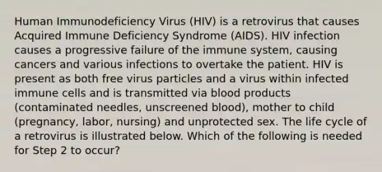 Human Immunodeficiency Virus (HIV) is a retrovirus that causes Acquired Immune Deficiency Syndrome (AIDS). HIV infection causes a progressive failure of the immune system, causing cancers and various infections to overtake the patient. HIV is present as both free virus particles and a virus within infected immune cells and is transmitted via blood products (contaminated needles, unscreened blood), mother to child (pregnancy, labor, nursing) and unprotected sex. The life cycle​ of a retrovirus is illustrated below. Which of the following is needed for Step 2 to occur?