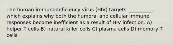 The human immunodeficiency virus (HIV) targets __________, which explains why both the humoral and cellular immune responses become inefficient as a result of HIV infection. A) helper T cells B) natural killer cells C) plasma cells D) memory T cells