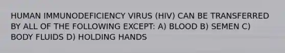 HUMAN IMMUNODEFICIENCY VIRUS (HIV) CAN BE TRANSFERRED BY ALL OF THE FOLLOWING EXCEPT: A) BLOOD B) SEMEN C) BODY FLUIDS D) HOLDING HANDS