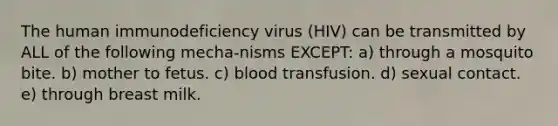 The human immunodeficiency virus (HIV) can be transmitted by ALL of the following mecha-nisms EXCEPT: a) through a mosquito bite. b) mother to fetus. c) blood transfusion. d) sexual contact. e) through breast milk.