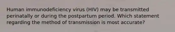 Human immunodeficiency virus (HIV) may be transmitted perinatally or during the postpartum period. Which statement regarding the method of transmission is most accurate?