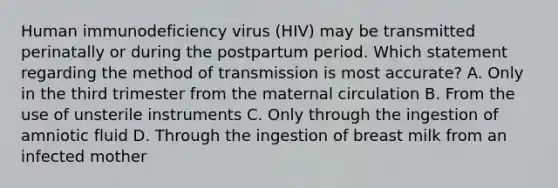 Human immunodeficiency virus (HIV) may be transmitted perinatally or during the postpartum period. Which statement regarding the method of transmission is most accurate? A. Only in the third trimester from the maternal circulation B. From the use of unsterile instruments C. Only through the ingestion of amniotic fluid D. Through the ingestion of breast milk from an infected mother