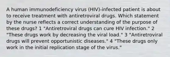 A human immunodeficiency virus (HIV)-infected patient is about to receive treatment with antiretroviral drugs. Which statement by the nurse reflects a correct understanding of the purpose of these drugs? 1 "Antiretroviral drugs can cure HIV infection." 2 "These drugs work by decreasing the viral load." 3 "Antiretroviral drugs will prevent opportunistic diseases." 4 "These drugs only work in the initial replication stage of the virus."