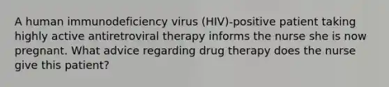 A human immunodeficiency virus (HIV)-positive patient taking highly active antiretroviral therapy informs the nurse she is now pregnant. What advice regarding drug therapy does the nurse give this patient?