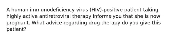 A human immunodeficiency virus (HIV)-positive patient taking highly active antiretroviral therapy informs you that she is now pregnant. What advice regarding drug therapy do you give this patient?