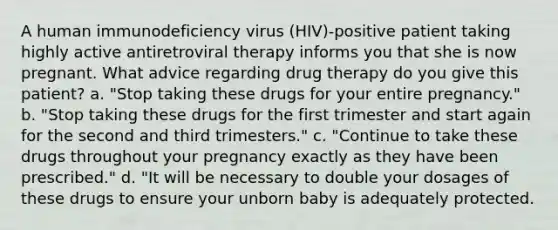 A human immunodeficiency virus (HIV)-positive patient taking highly active antiretroviral therapy informs you that she is now pregnant. What advice regarding drug therapy do you give this patient? a. "Stop taking these drugs for your entire pregnancy." b. "Stop taking these drugs for the first trimester and start again for the second and third trimesters." c. "Continue to take these drugs throughout your pregnancy exactly as they have been prescribed." d. "It will be necessary to double your dosages of these drugs to ensure your unborn baby is adequately protected.