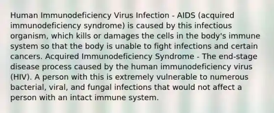 Human Immunodeficiency Virus Infection - AIDS (acquired immunodeficiency syndrome) is caused by this infectious organism, which kills or damages the cells in the body's immune system so that the body is unable to fight infections and certain cancers. Acquired Immunodeficiency Syndrome - The end-stage disease process caused by the human immunodeficiency virus (HIV). A person with this is extremely vulnerable to numerous bacterial, viral, and fungal infections that would not affect a person with an intact immune system.