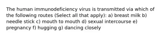 The human immunodeficiency virus is transmitted via which of the following routes (Select all that apply): a) breast milk b) needle stick c) mouth to mouth d) sexual intercourse e) pregnancy f) hugging g) dancing closely