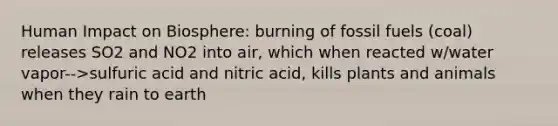 Human Impact on Biosphere: burning of fossil fuels (coal) releases SO2 and NO2 into air, which when reacted w/water vapor-->sulfuric acid and nitric acid, kills plants and animals when they rain to earth