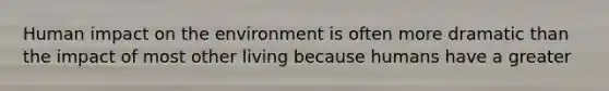 Human impact on the environment is often more dramatic than the impact of most other living because humans have a greater