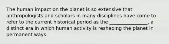 The human impact on the planet is so extensive that anthropologists and scholars in many disciplines have come to refer to the current historical period as the ________________, a distinct era in which human activity is reshaping the planet in permanent ways.