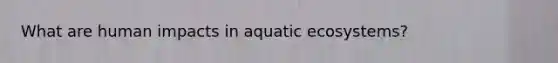 What are human impacts in aquatic ecosystems?