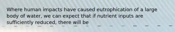 Where human impacts have caused eutrophication of a large body of water, we can expect that if nutrient inputs are sufficiently reduced, there will be
