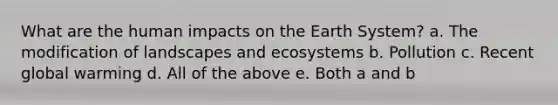 What are the human impacts on the Earth System? a. The modification of landscapes and ecosystems b. Pollution c. Recent global warming d. All of the above e. Both a and b