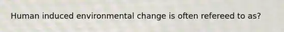 Human induced environmental change is often refereed to as?