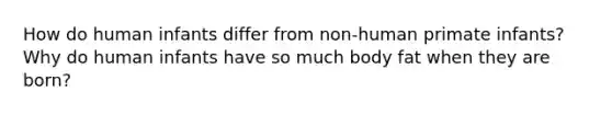 How do human infants differ from non-human primate infants? Why do human infants have so much body fat when they are born?