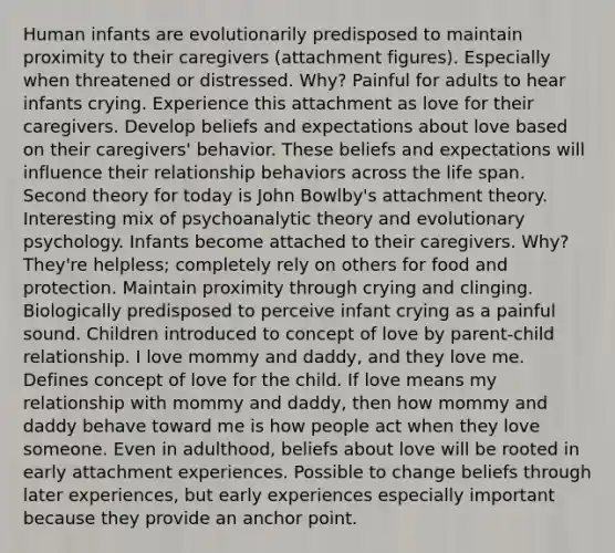 Human infants are evolutionarily predisposed to maintain proximity to their caregivers (attachment figures). Especially when threatened or distressed. Why? Painful for adults to hear infants crying. Experience this attachment as love for their caregivers. Develop beliefs and expectations about love based on their caregivers' behavior. These beliefs and expectations will influence their relationship behaviors across the life span. Second theory for today is John Bowlby's attachment theory. Interesting mix of psychoanalytic theory and evolutionary psychology. Infants become attached to their caregivers. Why? They're helpless; completely rely on others for food and protection. Maintain proximity through crying and clinging. Biologically predisposed to perceive infant crying as a painful sound. Children introduced to concept of love by parent-child relationship. I love mommy and daddy, and they love me. Defines concept of love for the child. If love means my relationship with mommy and daddy, then how mommy and daddy behave toward me is how people act when they love someone. Even in adulthood, beliefs about love will be rooted in early attachment experiences. Possible to change beliefs through later experiences, but early experiences especially important because they provide an anchor point.